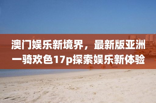 澳門(mén)娛樂(lè)新境界，最新版亞洲一騎歡色17p探索娛樂(lè)新體驗(yàn)