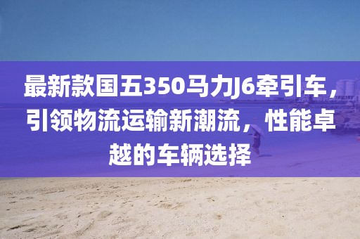 最新款國五350馬力J6牽引車，引領(lǐng)物流運輸新潮流，性能卓越的車輛選擇