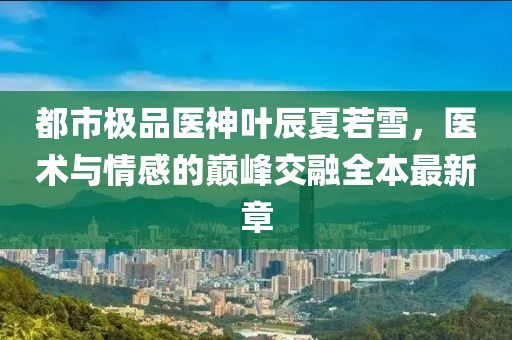 都市極品醫(yī)神葉辰夏若雪，醫(yī)術(shù)與情感的巔峰交融全本最新章
