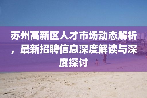 蘇州高新區(qū)人才市場(chǎng)動(dòng)態(tài)解析，最新招聘信息深度解讀與深度探討