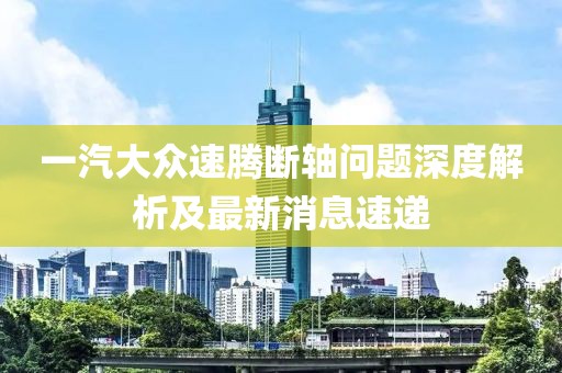一汽大眾速騰斷軸問題深度解析及最新消息速遞