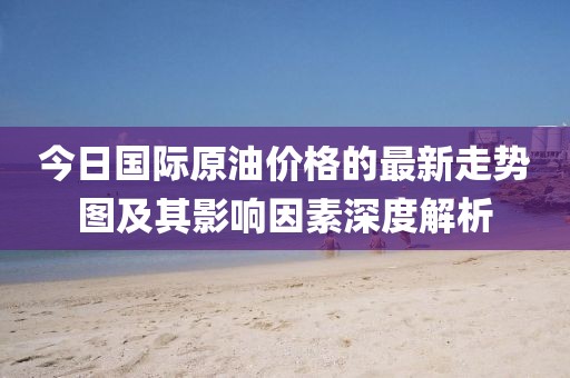 今日國(guó)際原油價(jià)格的最新走勢(shì)圖及其影響因素深度解析