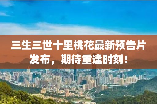 三生三世十里桃花最新預(yù)告片發(fā)布，期待重逢時(shí)刻！