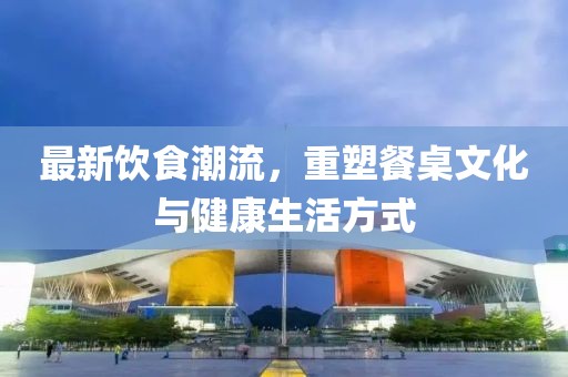 最新飲食潮流，重塑餐桌文化與健康生活方式