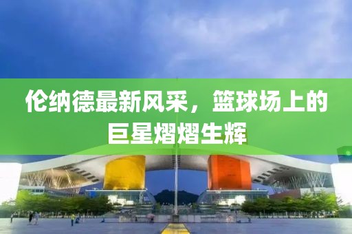 倫納德最新風(fēng)采，籃球場上的巨星熠熠生輝