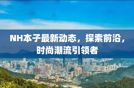 NH本子最新動(dòng)態(tài)，探索前沿，時(shí)尚潮流引領(lǐng)者