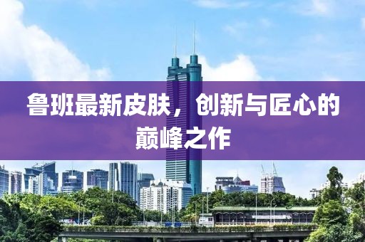 魯班最新皮膚，創(chuàng)新與匠心的巔峰之作