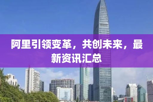 阿里引領(lǐng)變革，共創(chuàng)未來，最新資訊匯總