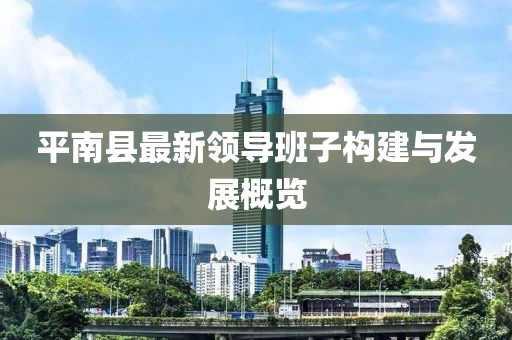 平南縣最新領(lǐng)導(dǎo)班子構(gòu)建與發(fā)展概覽