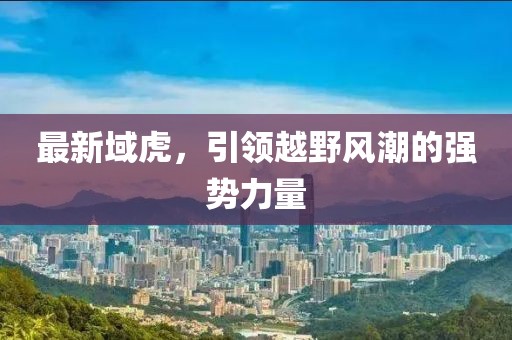 最新域虎，引領(lǐng)越野風潮的強勢力量