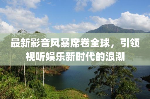 最新影音風(fēng)暴席卷全球，引領(lǐng)視聽(tīng)娛樂(lè)新時(shí)代的浪潮