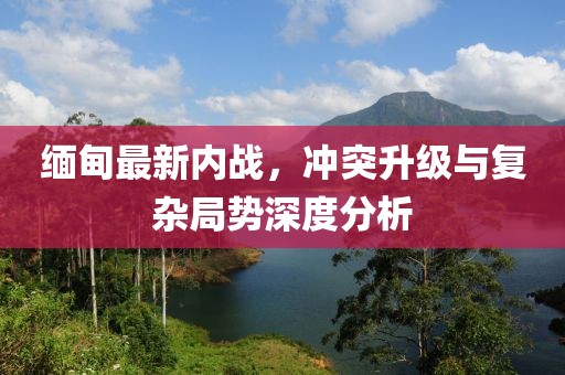 緬甸最新內(nèi)戰(zhàn)，沖突升級(jí)與復(fù)雜局勢(shì)深度分析