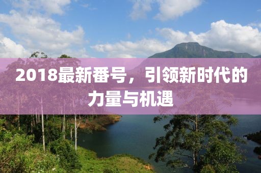 2018最新番號，引領新時代的力量與機遇
