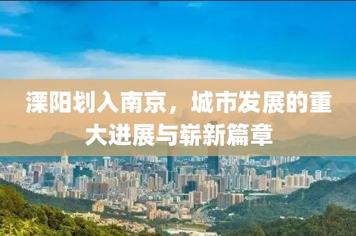 溧陽(yáng)劃入南京，城市發(fā)展的重大進(jìn)展與嶄新篇章