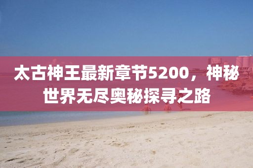 太古神王最新章節(jié)5200，神秘世界無盡奧秘探尋之路