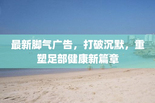 最新腳氣廣告，打破沉默，重塑足部健康新篇章
