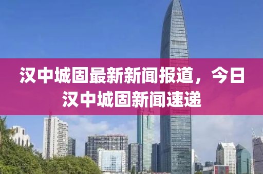 漢中城固最新新聞報(bào)道，今日漢中城固新聞速遞
