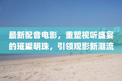 最新配音電影，重塑視聽盛宴的璀璨明珠，引領(lǐng)觀影新潮流