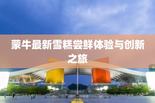 蒙牛最新雪糕嘗鮮體驗與創(chuàng)新之旅