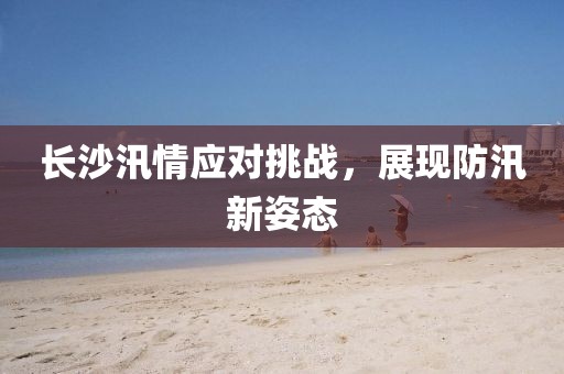 長沙汛情應(yīng)對挑戰(zhàn)，展現(xiàn)防汛新姿態(tài)