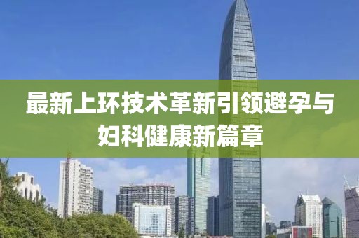 最新上環(huán)技術(shù)革新引領(lǐng)避孕與婦科健康新篇章