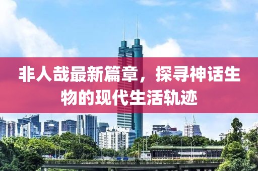 非人哉最新篇章，探尋神話生物的現(xiàn)代生活軌跡