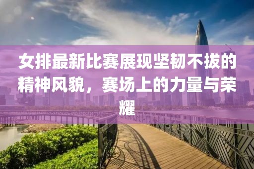 女排最新比賽展現(xiàn)堅(jiān)韌不拔的精神風(fēng)貌，賽場(chǎng)上的力量與榮耀