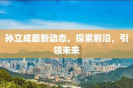 孫立成最新動(dòng)態(tài)，探索前沿，引領(lǐng)未來