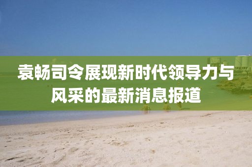 袁暢司令展現(xiàn)新時代領(lǐng)導(dǎo)力與風采的最新消息報道
