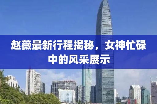 趙薇最新行程揭秘，女神忙碌中的風(fēng)采展示