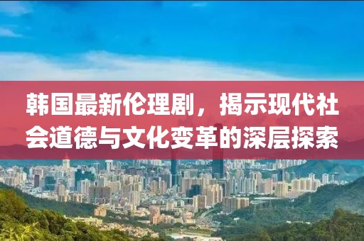 韓國最新倫理劇，揭示現(xiàn)代社會(huì)道德與文化變革的深層探索