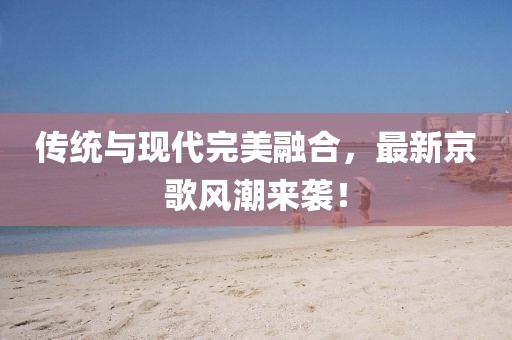 傳統(tǒng)與現(xiàn)代完美融合，最新京歌風(fēng)潮來襲！