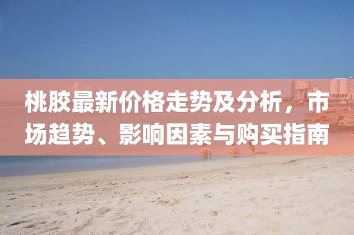 桃膠最新價格走勢及分析，市場趨勢、影響因素與購買指南
