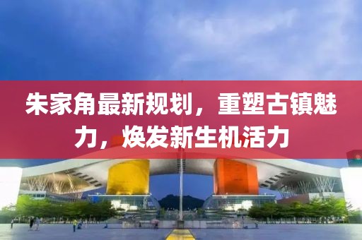朱家角最新規(guī)劃，重塑古鎮(zhèn)魅力，煥發(fā)新生機(jī)活力