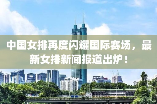 中國女排再度閃耀國際賽場，最新女排新聞報(bào)道出爐！