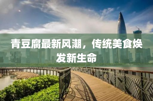 青豆腐最新風(fēng)潮，傳統(tǒng)美食煥發(fā)新生命