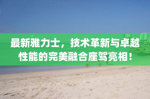最新雅力士，技術(shù)革新與卓越性能的完美融合座駕亮相！