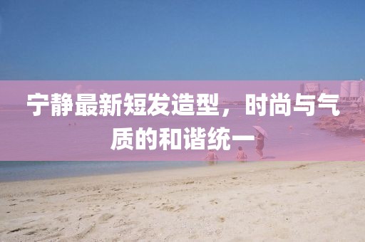 寧靜最新短發(fā)造型，時尚與氣質(zhì)的和諧統(tǒng)一