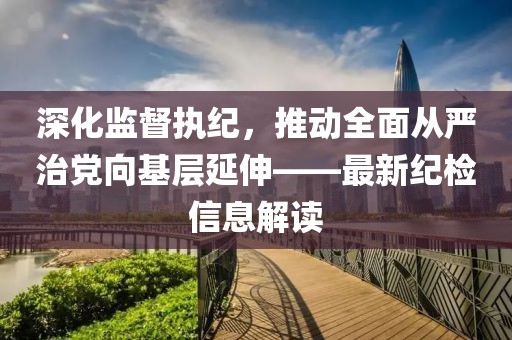 深化監(jiān)督執(zhí)紀(jì)，推動(dòng)全面從嚴(yán)治黨向基層延伸——最新紀(jì)檢信息解讀