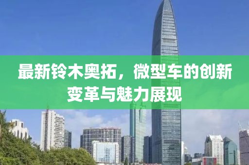 最新鈴木奧拓，微型車的創(chuàng)新變革與魅力展現(xiàn)