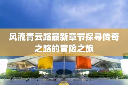 風(fēng)流青云路最新章節(jié)探尋傳奇之路的冒險(xiǎn)之旅