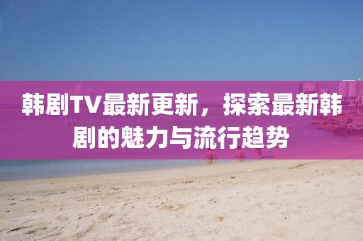 韓劇TV最新更新，探索最新韓劇的魅力與流行趨勢(shì)