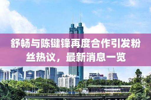 舒暢與陳鍵鋒再度合作引發(fā)粉絲熱議，最新消息一覽