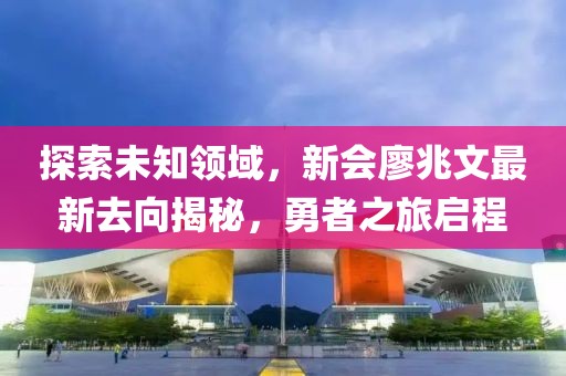 探索未知領(lǐng)域，新會(huì)廖兆文最新去向揭秘，勇者之旅啟程