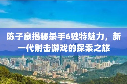 陳子豪揭秘殺手6獨特魅力，新一代射擊游戲的探索之旅