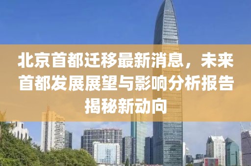 北京首都遷移最新消息，未來首都發(fā)展展望與影響分析報告揭秘新動向