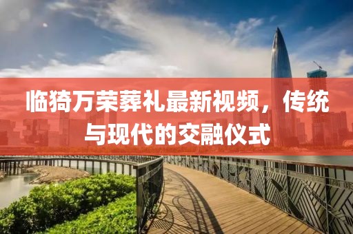 臨猗萬(wàn)榮葬禮最新視頻，傳統(tǒng)與現(xiàn)代的交融儀式