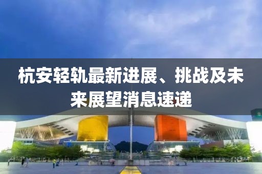 杭安輕軌最新進展、挑戰(zhàn)及未來展望消息速遞