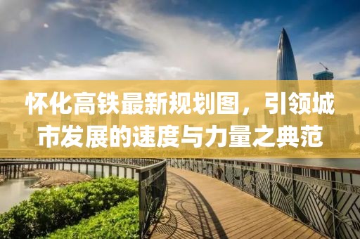 懷化高鐵最新規(guī)劃圖，引領(lǐng)城市發(fā)展的速度與力量之典范