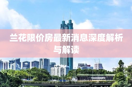 蘭花限價(jià)房最新消息深度解析與解讀